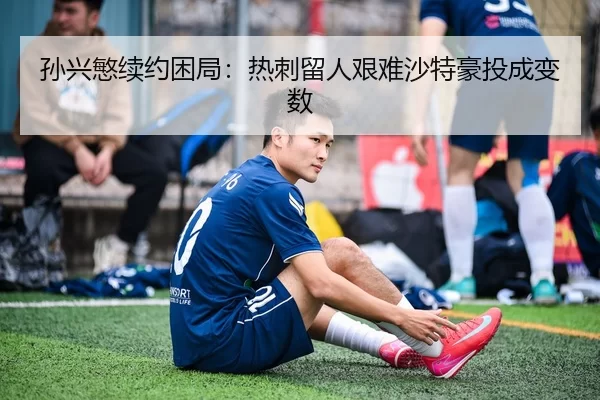 孙兴慜续约困局：热刺留人艰难沙特豪投成变数