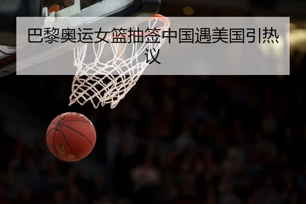巴黎奥运女篮抽签中国遇美国引热议